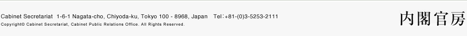 t[ Cabinet Secretariat  1-6-1 Nagata-cho, Chiyoda-ku, Tokyo 100 - 8968, Japan@TelF+81-(0)3-5253-2111  Copyright© Cabinet Secretariat, Cabinet Public Relations Office. All Rights Reserved. 