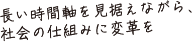 長い時間軸を見据えながら、社会の仕組みに変革を