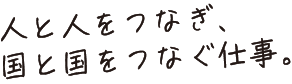 人と人をつなぎ、国と国をつなぐ仕事。