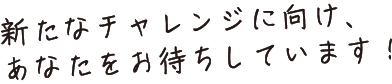 新たなチャレンジに向け、あなたをお待ちしています！