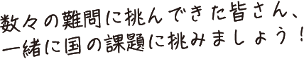 数々の難問に挑んできた皆さん、一緒に国の課題に挑みましょう！