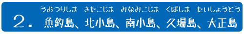 ２．魚釣(うおつり)島(しま)、北小島(きたこじま)、南小島(みなみこじま)、久場(くば)島(しま)、大正(たいしょう)島(とう)