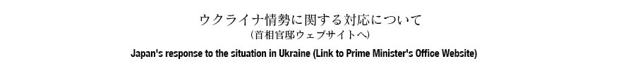 ウクライナ情勢に関する対応について（首相官邸ウェブサイトへ） Japan's response to the situation in Ukraine (Link to Prime Minister's Office Website)