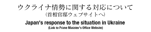 ウクライナ情勢に関する対応について（首相官邸ウェブサイトへ） Japan's response to the situation in Ukraine (Link to Prime Minister's Office Website)