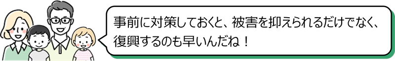 「事前に対策しておくと、被害を抑えられるだけでなく、復興するのも早いんだね！」