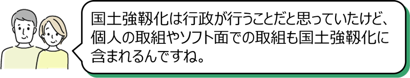 「国土強靱化は行政が行うことだと思っていたけど、個人の取組やソフト面での取組も国土強靱化に含まれるんですね。」