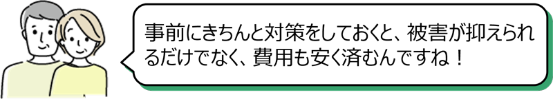 「事前にきちんと対策をしておくと、被害が抑えられるだけでなく、費用も安く済むんですね！」