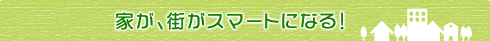 家が、街がスマートになる!