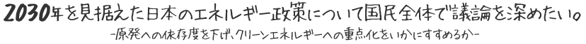 2030年を見据えた日本のエネルギー政策について国民全体で議論を深めたい。-原発への依存度を下げ、クリーンエネルギーへの重点化をいかにすすめるか-