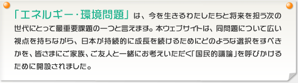 「エネルギー・環境問題」は、今を生きるわたしたちと将来を担う次の世代にとって最重要課題の一つと言えます。本ウェブサイトは、同問題について広い視点を持ちながら、日本が持続的に成長を続けるためにどのような選択をすべきかを、皆さまにご家族、ご友人と一緒にお考えいただく「国民的議論」を呼びかけるために開設されました。